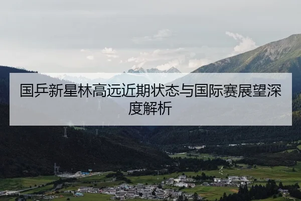 国乒新星林高远近期状态与国际赛展望深度解析